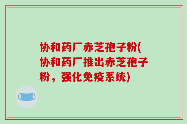 协和药厂赤芝孢子粉(协和药厂推出赤芝孢子粉,强化免疫系统)