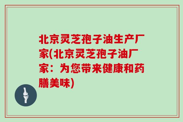 北京灵芝孢子油生产厂家(北京灵芝孢子油厂家:为您带来健康和药膳美味)