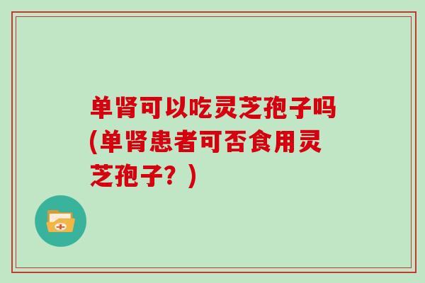单肾可以吃灵芝孢子吗(单肾患者可否食用灵芝孢子？)