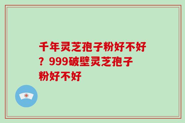 千年灵芝孢子粉好不好?999破壁灵芝孢子粉好不好