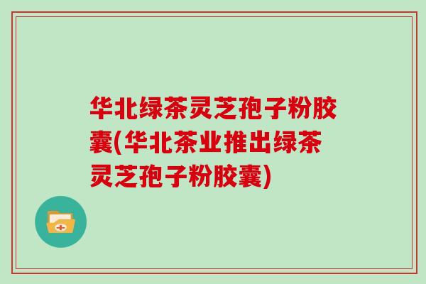 华北绿茶灵芝孢子粉胶囊(华北茶业推出绿茶灵芝孢子粉胶囊)
