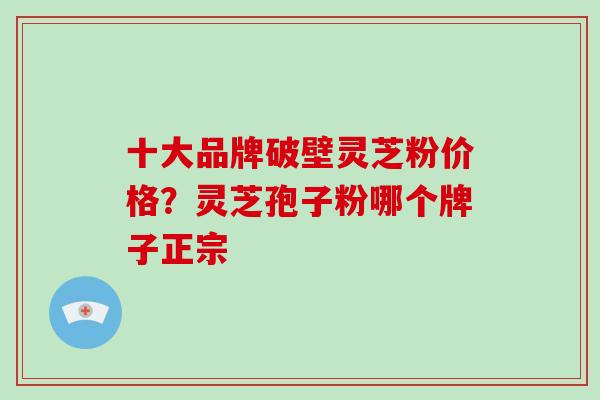 十大品牌破壁灵芝粉价格?灵芝孢子粉哪个牌子正宗