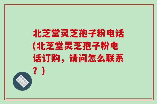 北芝堂灵芝孢子粉电话(北芝堂灵芝孢子粉电话订购,请问怎么联系?)