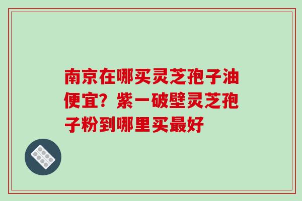 南京在哪买灵芝孢子油便宜?紫一破壁灵芝孢子粉到哪里买最好