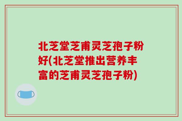北芝堂芝甫灵芝孢子粉好(北芝堂推出营养丰富的芝甫灵芝孢子粉)