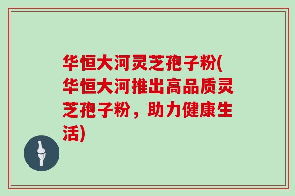 华恒大河灵芝孢子粉(华恒大河推出高品质灵芝孢子粉,助力健康生活)