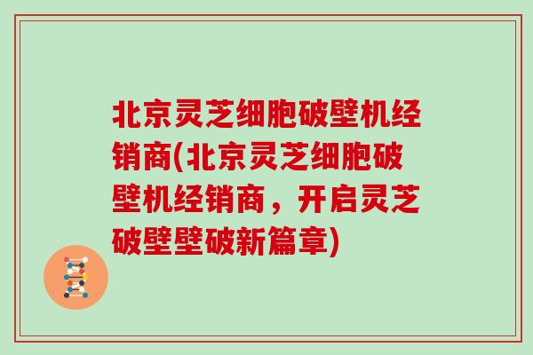 北京灵芝细胞破壁机经销商(北京灵芝细胞破壁机经销商，开启灵芝破壁壁破新篇章)