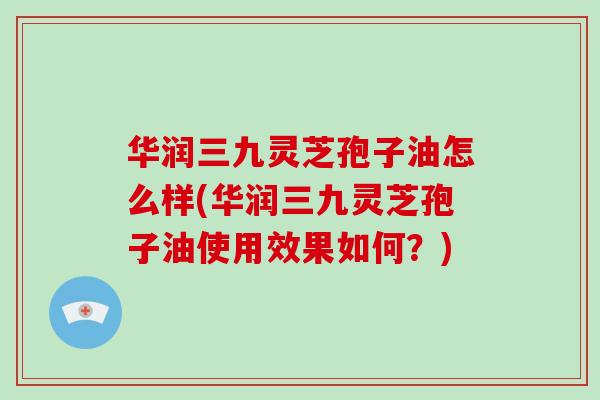 华润三九灵芝孢子油怎么样(华润三九灵芝孢子油使用效果如何?)