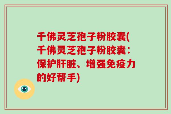 千佛灵芝孢子粉胶囊(千佛灵芝孢子粉胶囊:保护肝脏、增强免疫力的好帮手)