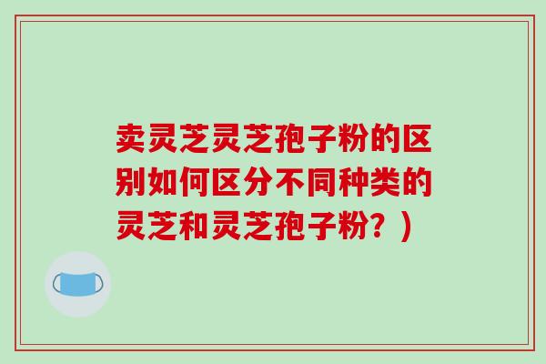卖灵芝灵芝孢子粉的区别如何区分不同种类的灵芝和灵芝孢子粉?)