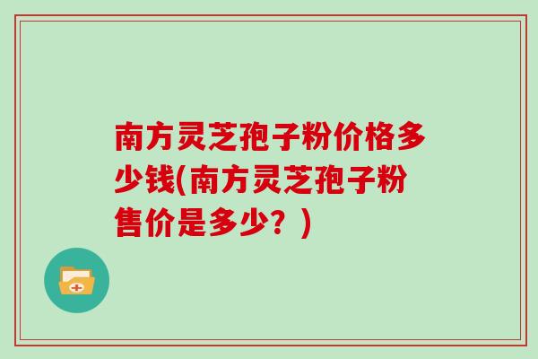 南方灵芝孢子粉价格多少钱(南方灵芝孢子粉售价是多少？)