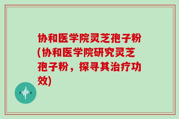 协和医学院灵芝孢子粉(协和医学院研究灵芝孢子粉，探寻其治疗功效)