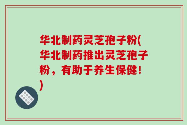华北制药灵芝孢子粉(华北制药推出灵芝孢子粉,有助于养生保健!)