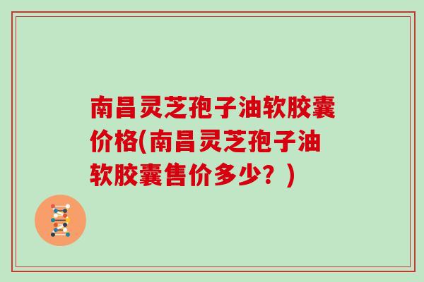 南昌灵芝孢子油软胶囊价格(南昌灵芝孢子油软胶囊售价多少？)
