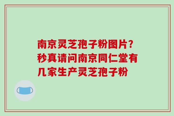 南京灵芝孢子粉图片?秒真请问南京同仁堂有几家生产灵芝孢子粉