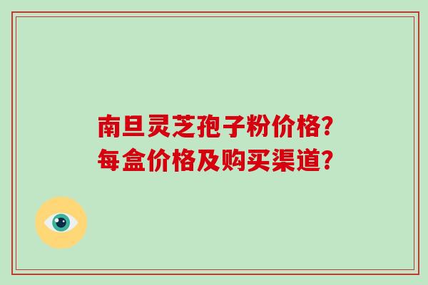 南旦灵芝孢子粉价格？每盒价格及购买渠道？