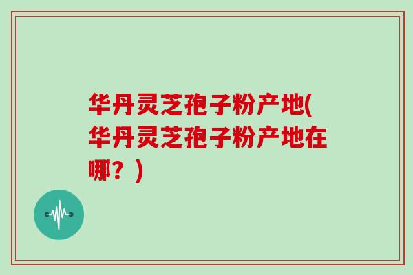 华丹灵芝孢子粉产地(华丹灵芝孢子粉产地在哪?)