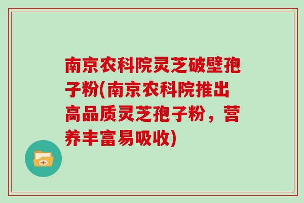 南京农科院灵芝破壁孢子粉(南京农科院推出高品质灵芝孢子粉,营养丰富易吸收)