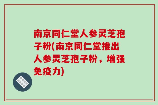 南京同仁堂人参灵芝孢子粉(南京同仁堂推出人参灵芝孢子粉，增强免疫力)