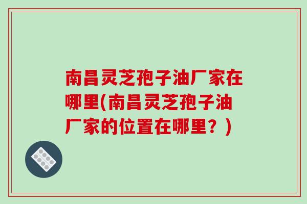 南昌灵芝孢子油厂家在哪里(南昌灵芝孢子油厂家的位置在哪里？)