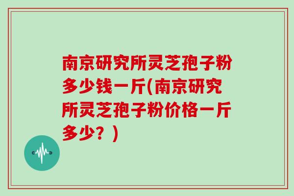 南京研究所灵芝孢子粉多少钱一斤(南京研究所灵芝孢子粉价格一斤多少?)