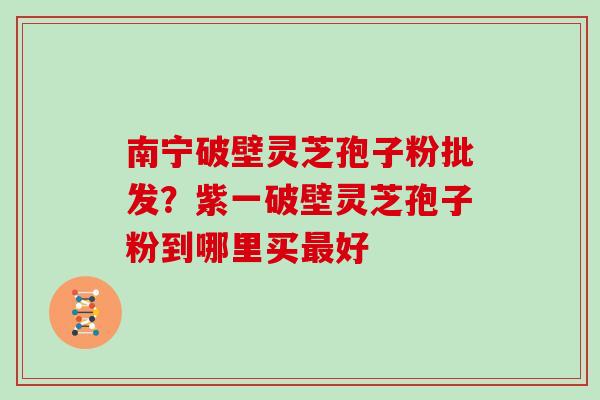 南宁破壁灵芝孢子粉批发?紫一破壁灵芝孢子粉到哪里买最好