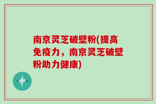 南京灵芝破壁粉(提高免疫力,南京灵芝破壁粉助力健康)