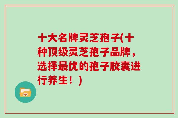 十大名牌灵芝孢子(十种顶级灵芝孢子品牌,选择最优的孢子胶囊进行养生!)