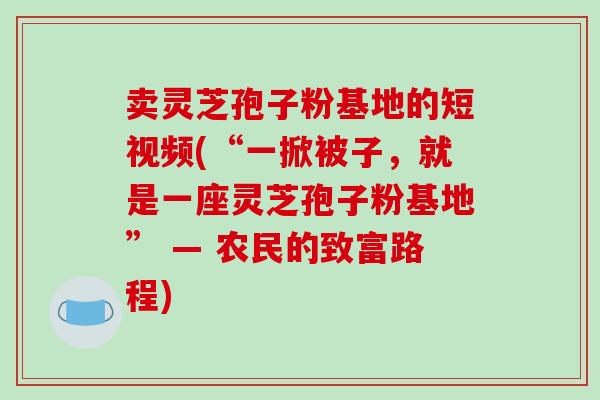 卖灵芝孢子粉基地的短视频(“一掀被子,就是一座灵芝孢子粉基地” — 农民的致富路程)
