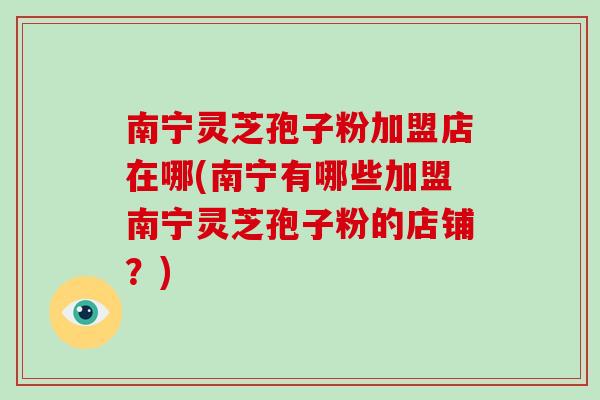 南宁灵芝孢子粉加盟店在哪(南宁有哪些加盟南宁灵芝孢子粉的店铺?)