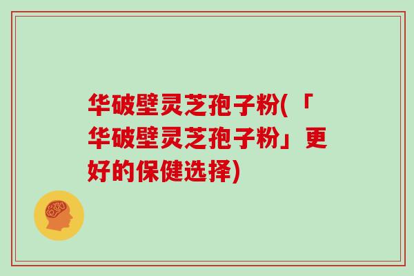 华破壁灵芝孢子粉(「华破壁灵芝孢子粉」更好的保健选择)