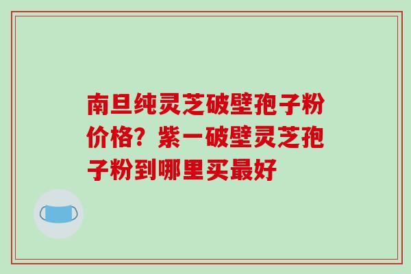 南旦纯灵芝破壁孢子粉价格?紫一破壁灵芝孢子粉到哪里买最好