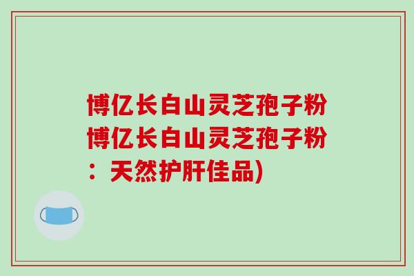 博亿长白山灵芝孢子粉博亿长白山灵芝孢子粉:天然护肝佳品)