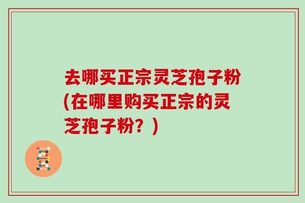 去哪买正宗灵芝孢子粉(在哪里购买正宗的灵芝孢子粉？)