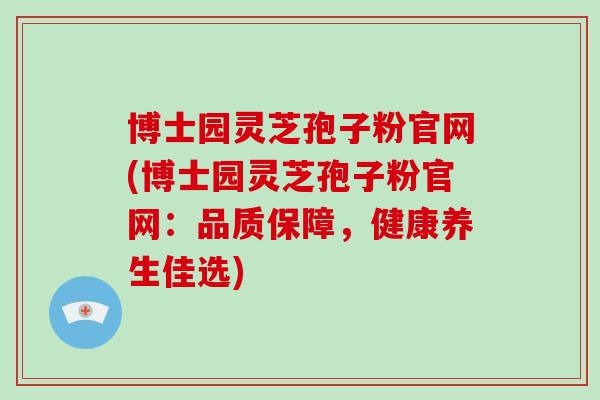 博士园灵芝孢子粉官网(博士园灵芝孢子粉官网：品质保障，健康养生佳选)
