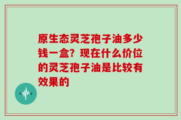 原生态灵芝孢子油多少钱一盒?现在什么价位的灵芝孢子油是比较有效果的