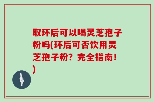 取环后可以喝灵芝孢子粉吗(环后可否饮用灵芝孢子粉？完全指南！)