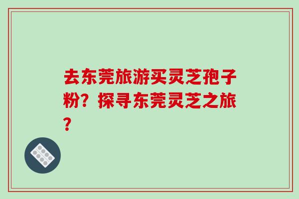 去东莞旅游买灵芝孢子粉?探寻东莞灵芝之旅?