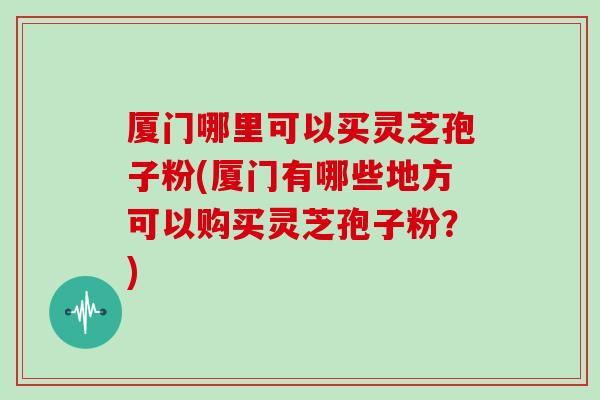 厦门哪里可以买灵芝孢子粉(厦门有哪些地方可以购买灵芝孢子粉?)