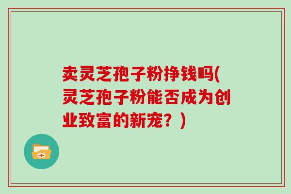 卖灵芝孢子粉挣钱吗(灵芝孢子粉能否成为创业致富的新宠?)