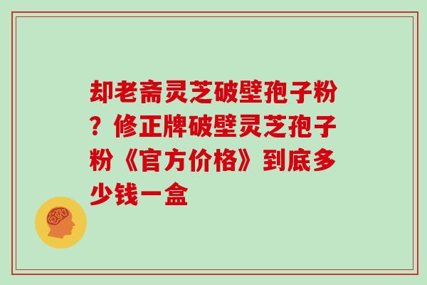 却老斋灵芝破壁孢子粉?修正牌破壁灵芝孢子粉《官方价格》到底多少钱一盒