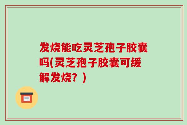 发烧能吃灵芝孢子胶囊吗(灵芝孢子胶囊可缓解发烧?)