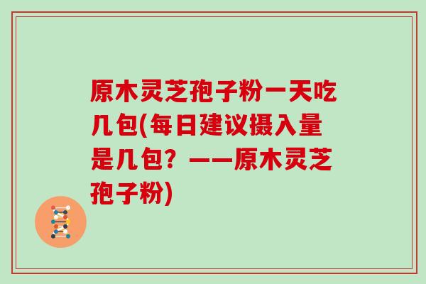 原木灵芝孢子粉一天吃几包(每日建议摄入量是几包?——原木灵芝孢子粉)