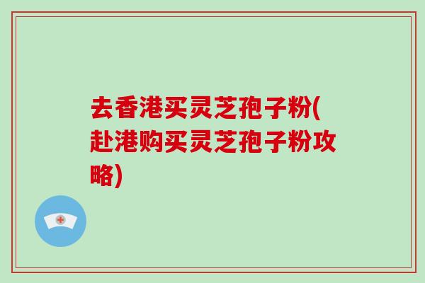 去香港买灵芝孢子粉(赴港购买灵芝孢子粉攻略)