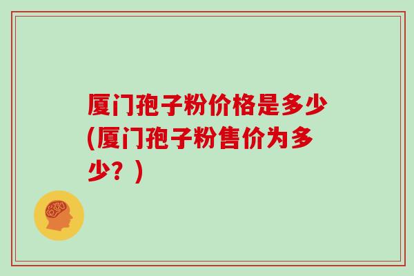 厦门孢子粉价格是多少(厦门孢子粉售价为多少?)