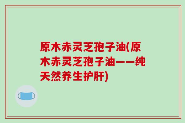 原木赤灵芝孢子油(原木赤灵芝孢子油——纯天然养生护肝)