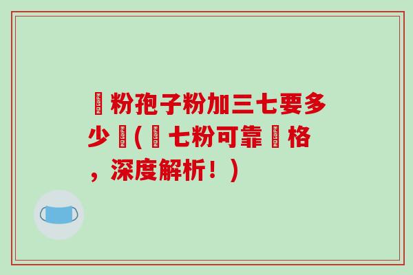 參粉孢子粉加三七要多少錢(參七粉可靠價格，深度解析！)