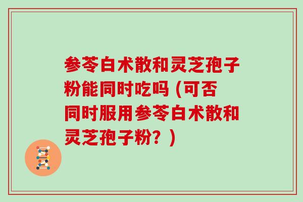 参苓白术散和灵芝孢子粉能同时吃吗 (可否同时服用参苓白术散和灵芝孢子粉?)