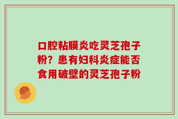 口腔粘膜炎吃灵芝孢子粉？患有妇科炎症能否食用破壁的灵芝孢子粉