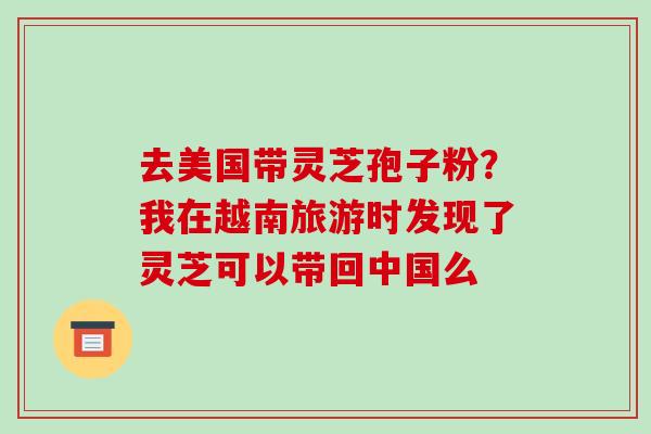 去美国带灵芝孢子粉?我在越南旅游时发现了灵芝可以带回中国么